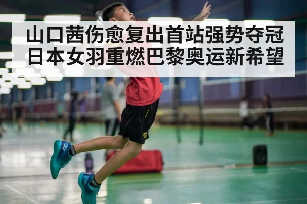 山口茜伤愈复出首站强势夺冠日本女羽重燃巴黎奥运新希望