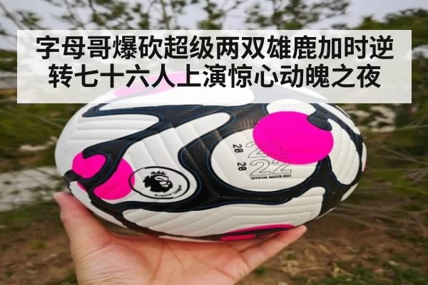 字母哥爆砍超级两双雄鹿加时逆转七十六人上演惊心动魄之夜